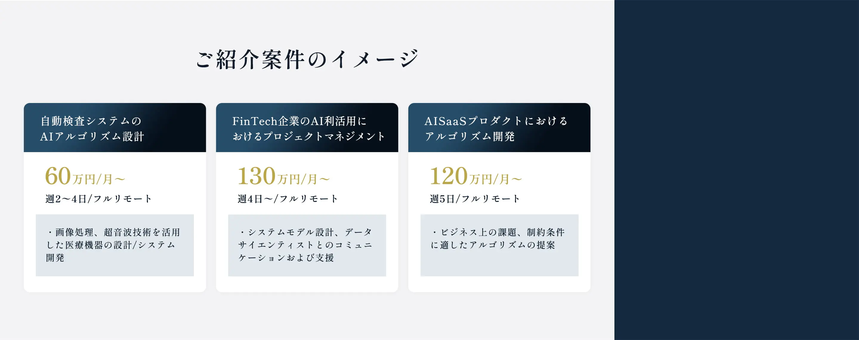 ご紹介案件のイメージ 自動検査システムのAIアルゴリズム設計 60万円/月〜 週2〜4日/フルリモート ・画像処理、超音波技術を活用した医療機器の設計/システム開発 FinTech企業のAI利活用におけるプロジェクトマネジメント 130万円/月〜 週4日〜/フルリモート ・システムモデル設計、データサイエンティストとのコミュニケーションおよび支援 AISaaSプロダクトにおけるアルゴリズム開発 120万円/月〜 週5日/フルリモート ・ビジネス上の課題、制約条件に適したアルゴリズムの提案