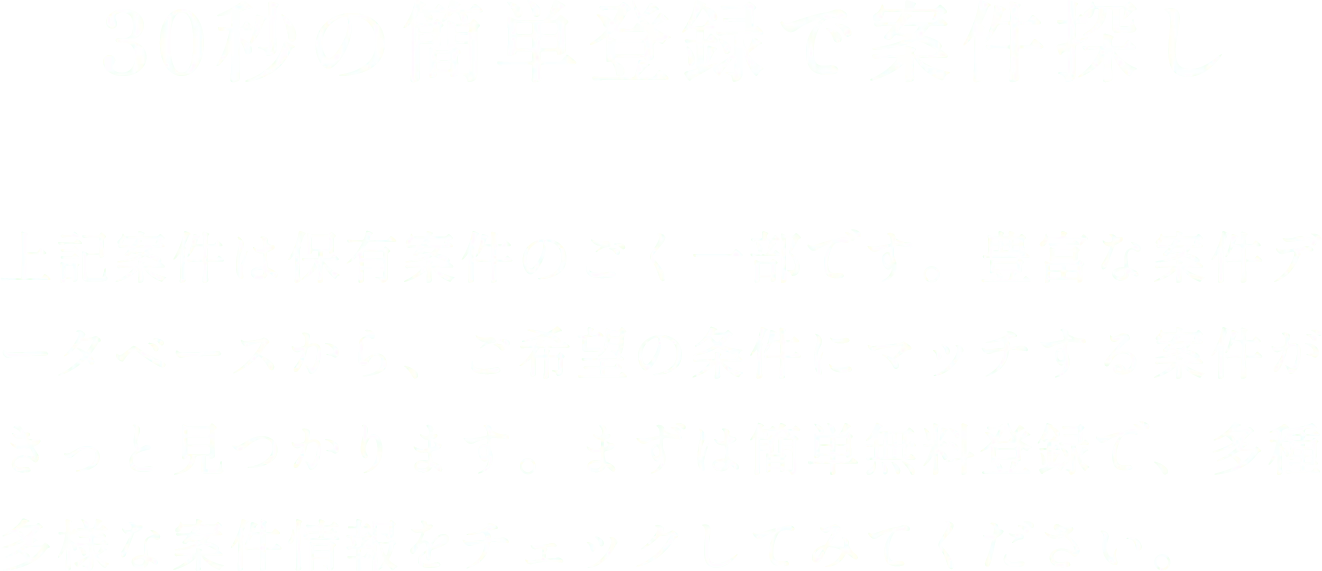30秒の簡単登録で案件探し 上記案件は保有案件のごく一部です。豊富な案件データベースから、ご希望の条件にマッチする案件がきっと見つかります。まずは簡単無料登録で、多種多様な案件情報をチェックしてみてください。